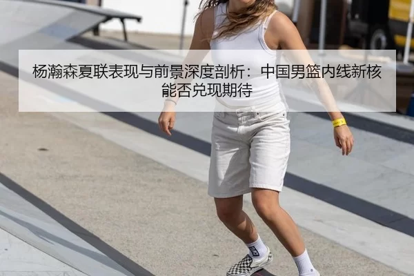 杨瀚森夏联表现与前景深度剖析：中国男篮内线新核能否兑现期待