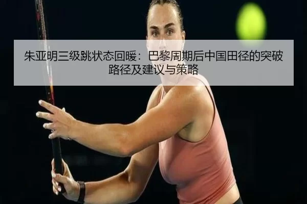 朱亚明三级跳状态回暖：巴黎周期后中国田径的突破路径及建议与策略