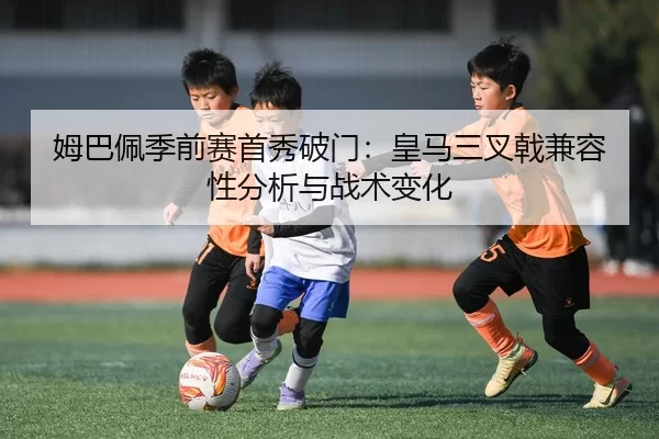 姆巴佩季前赛首秀破门：皇马三叉戟兼容性分析与战术变化